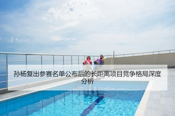 孙杨复出参赛名单公布后的长距离项目竞争格局深度分析