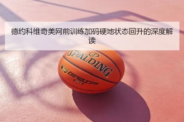 德约科维奇美网前训练加码硬地状态回升的深度解读