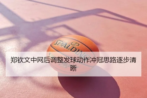 郑钦文中网后调整发球动作冲冠思路逐步清晰