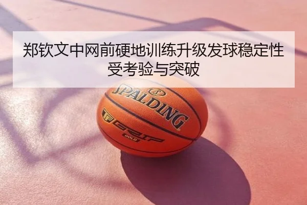 郑钦文中网前硬地训练升级发球稳定性受考验与突破